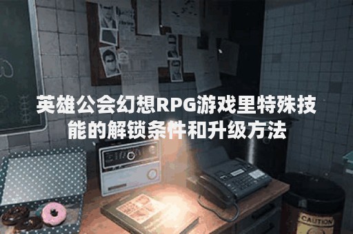 英雄公会幻想RPG游戏里特殊技能的解锁条件和升级方法