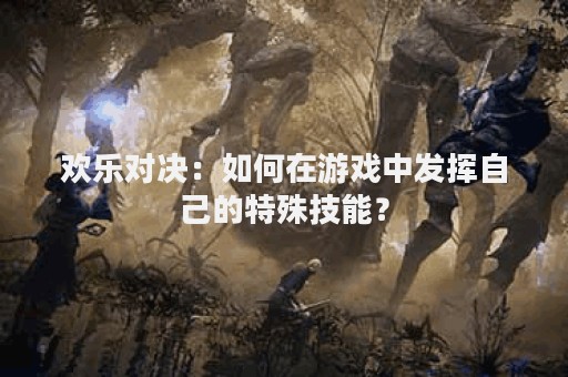 欢乐对决：如何在游戏中发挥自己的特殊技能？