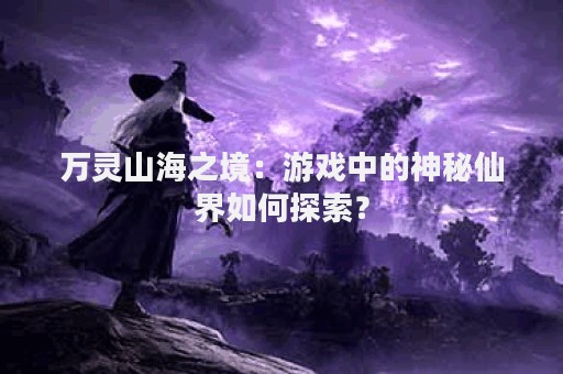 万灵山海之境：游戏中的神秘仙界如何探索？