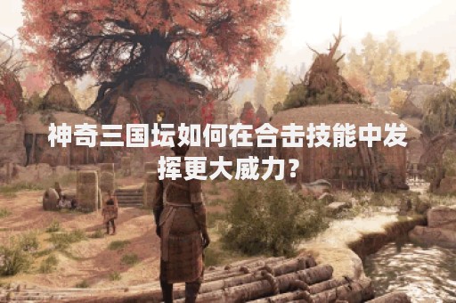 神奇三国坛如何在合击技能中发挥更大威力？