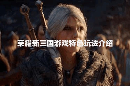 荣耀新三国游戏特色玩法介绍