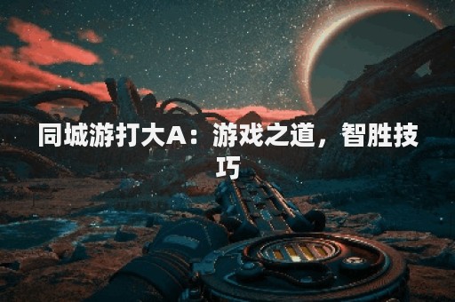 同城游打大A：游戏之道，智胜技巧