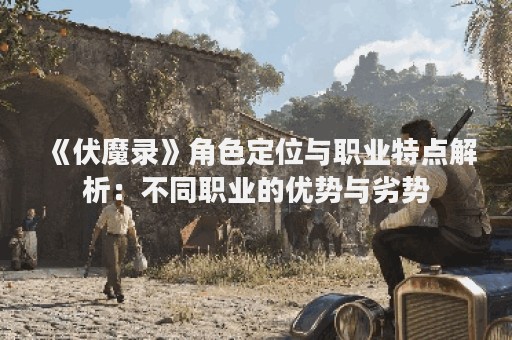 《伏魔录》角色定位与职业特点解析：不同职业的优势与劣势