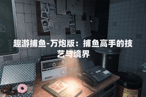 趣游捕鱼-万炮版：捕鱼高手的技艺与境界