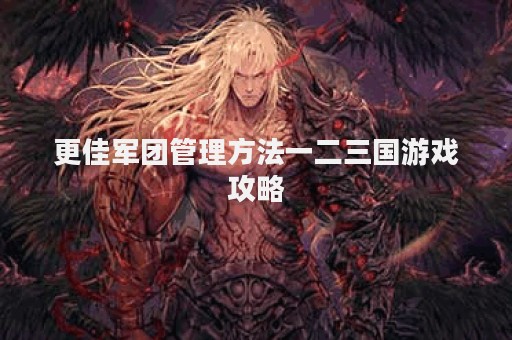 更佳军团管理方法一二三国游戏攻略