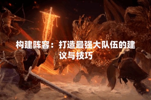 构建阵容：打造最强大队伍的建议与技巧