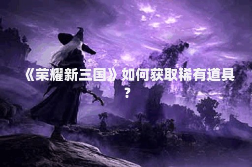 《荣耀新三国》如何获取稀有道具？