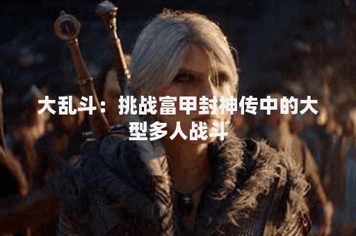 大乱斗：挑战富甲封神传中的大型多人战斗