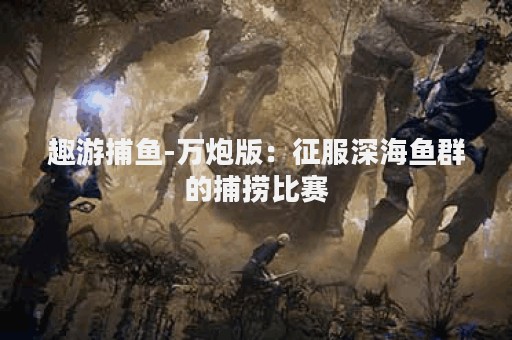 趣游捕鱼-万炮版：征服深海鱼群的捕捞比赛