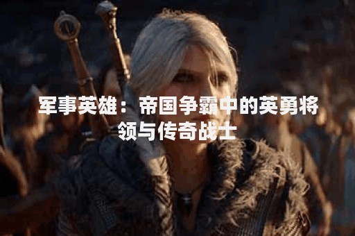 军事英雄：帝国争霸中的英勇将领与传奇战士