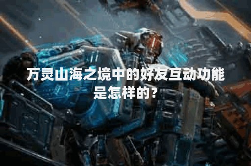 万灵山海之境中的好友互动功能是怎样的？