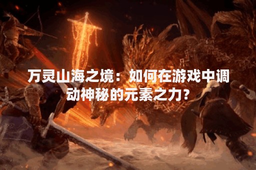 万灵山海之境：如何在游戏中调动神秘的元素之力？