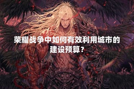 荣耀战争中如何有效利用城市的建设预算？