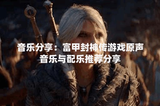音乐分享：富甲封神传游戏原声音乐与配乐推荐分享