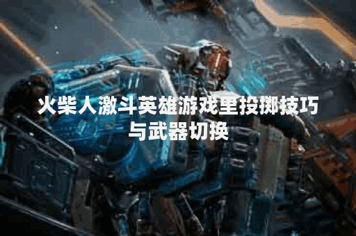 火柴人激斗英雄游戏里投掷技巧与武器切换