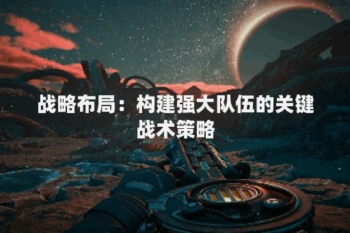战略布局：构建强大队伍的关键战术策略