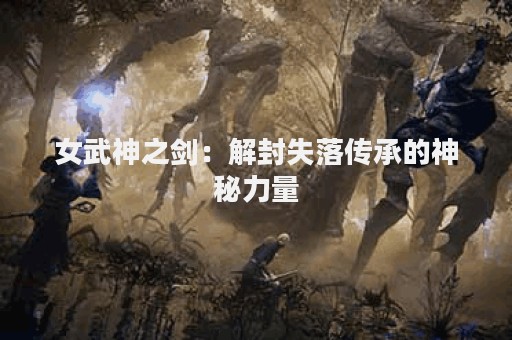 女武神之剑：解封失落传承的神秘力量