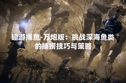 趣游捕鱼-万炮版：挑战深海鱼类的捕捞技巧与策略