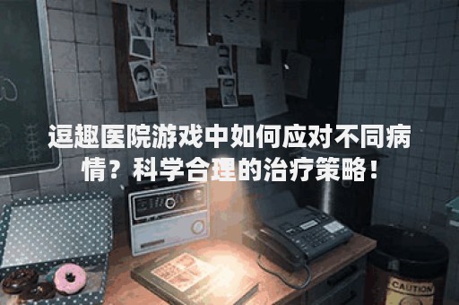 逗趣医院游戏中如何应对不同病情？科学合理的治疗策略！