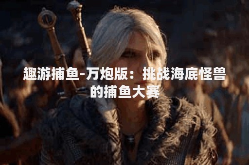 趣游捕鱼-万炮版：挑战海底怪兽的捕鱼大赛
