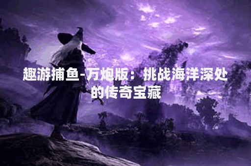 趣游捕鱼-万炮版：挑战海洋深处的传奇宝藏