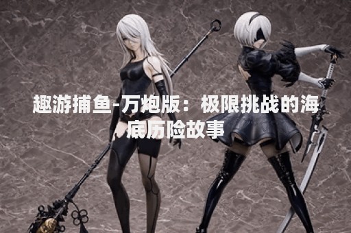 趣游捕鱼-万炮版：极限挑战的海底历险故事
