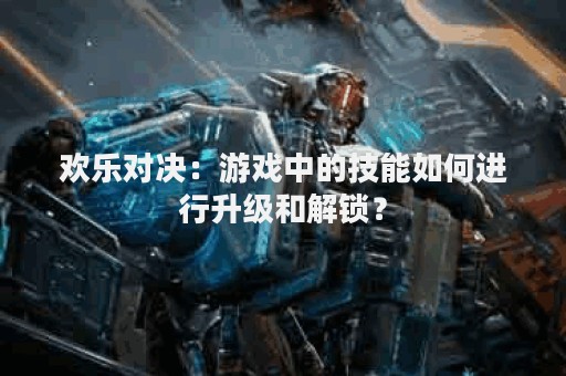 欢乐对决：游戏中的技能如何进行升级和解锁？