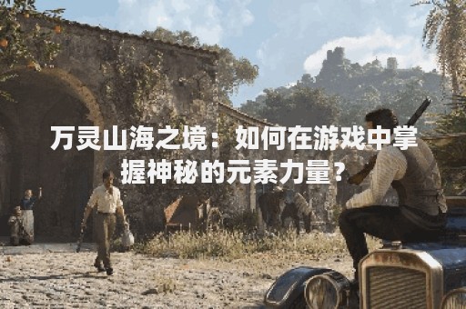 万灵山海之境：如何在游戏中掌握神秘的元素力量？