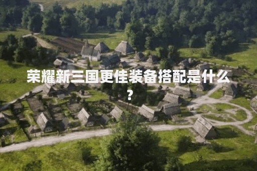 荣耀新三国更佳装备搭配是什么？