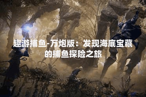 趣游捕鱼-万炮版：发现海底宝藏的捕鱼探险之旅