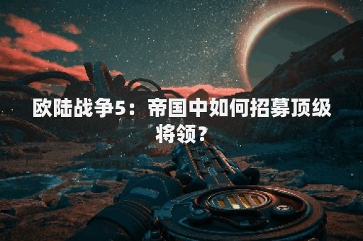 欧陆战争5：帝国中如何招募顶级将领？