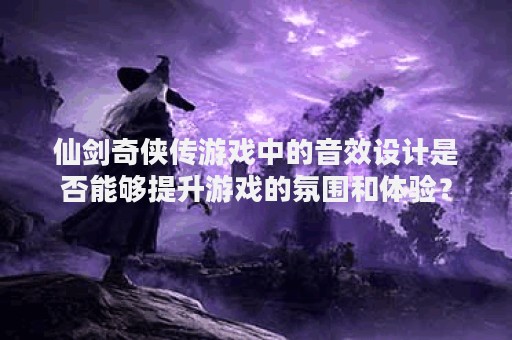 仙剑奇侠传游戏中的音效设计是否能够提升游戏的氛围和体验？