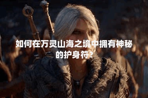 如何在万灵山海之境中拥有神秘的护身符？