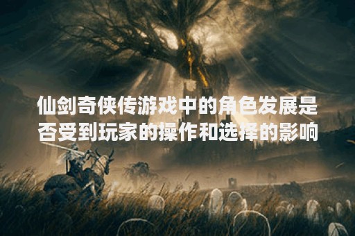 仙剑奇侠传游戏中的角色发展是否受到玩家的操作和选择的影响？