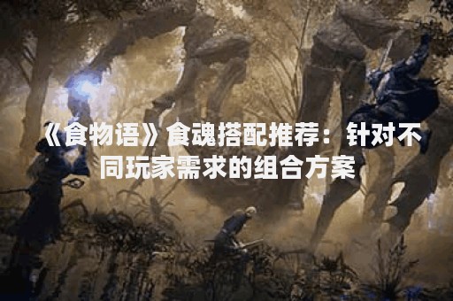 《食物语》食魂搭配推荐：针对不同玩家需求的组合方案