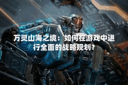 万灵山海之境：如何在游戏中进行全面的战略规划？