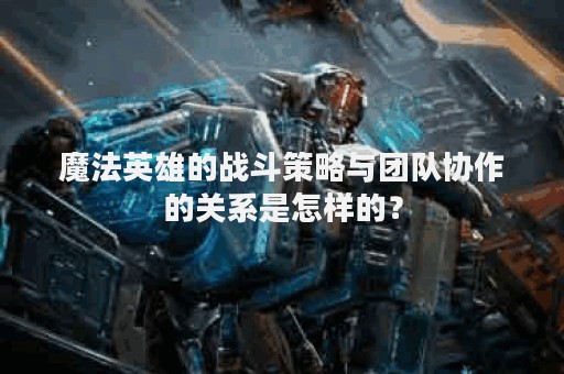 魔法英雄的战斗策略与团队协作的关系是怎样的？