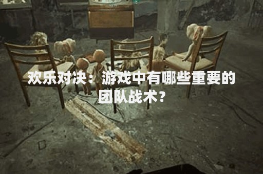 欢乐对决：游戏中有哪些重要的团队战术？