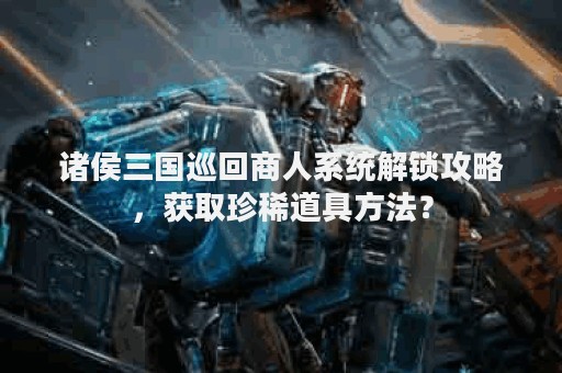 诸侯三国巡回商人系统解锁攻略，获取珍稀道具方法？