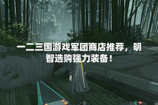 一二三国游戏军团商店推荐，明智选购强力装备！