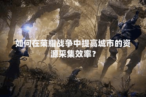 如何在荣耀战争中提高城市的资源采集效率？