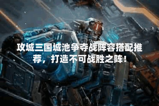 攻城三国城池争夺战阵容搭配推荐，打造不可战胜之阵！