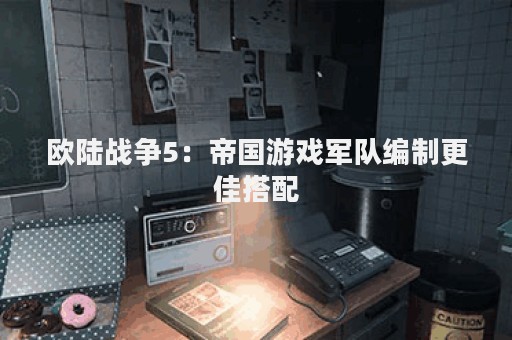 欧陆战争5：帝国游戏军队编制更佳搭配