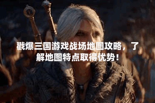 戳爆三国游戏战场地图攻略，了解地图特点取得优势！