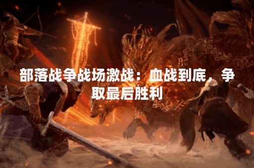 部落战争战场激战：血战到底，争取最后胜利