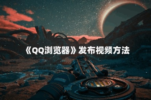 《QQ浏览器》发布视频方法