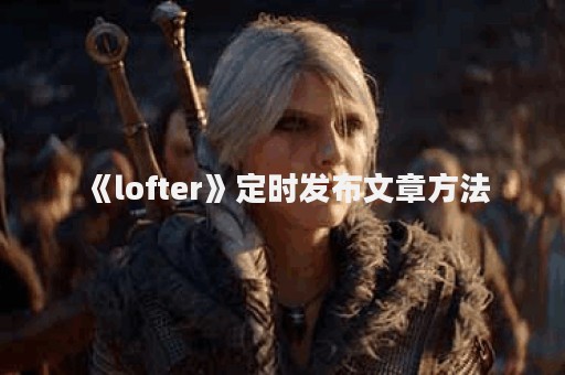 《lofter》定时发布文章方法